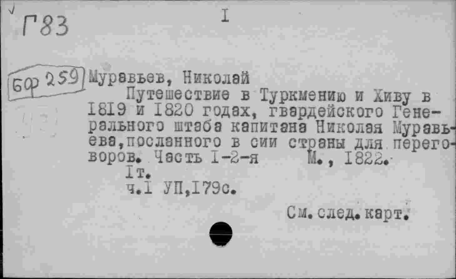 ﻿Г83
рср 25.9/Муравьев, Николай
Путешествие в Туркмению и Хиву в 1819 и 1820 годах, гвардейского Генерального штаба капитана Николая Муравьева, посланного в сии страны для переговоров, Часть 1-2-я	М,, 1822,-
It,
ч.І УП,І79с.
См. след, карт^